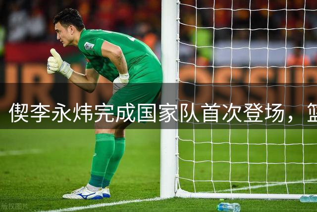 偰李永炜完成国家队首次登场，篮球射手虎分享现场画面