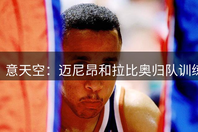 意天空：迈尼昂和拉比奥归队训练，莱奥和加比亚本周中恢复合练