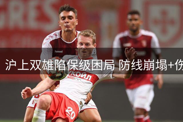 沪上双雄陷保级困局 防线崩塌+伤病潮成最大顽疾