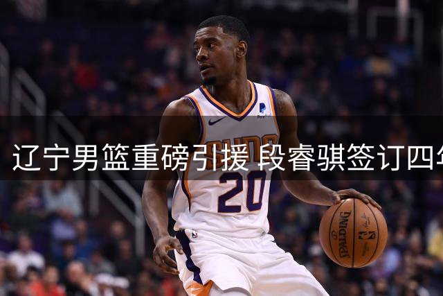 辽宁男篮重磅引援 段睿骐签订四年B类合约