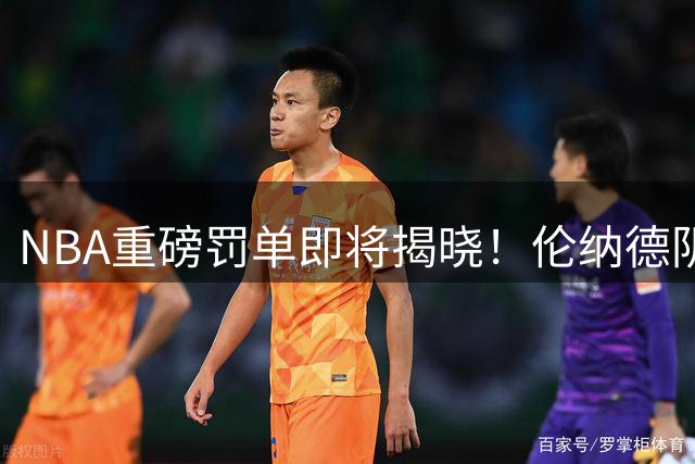 NBA重磅罚单即将揭晓！伦纳德阴阳合同调查结果出炉 交易获绿灯禁赛成焦点